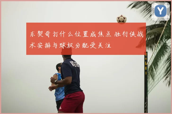 东契奇打什么位置成焦点 独行侠战术安排与球权分配受关注