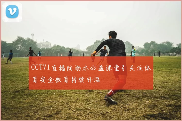 CCTV1直播防溺水公益课堂引关注体育安全教育持续升温