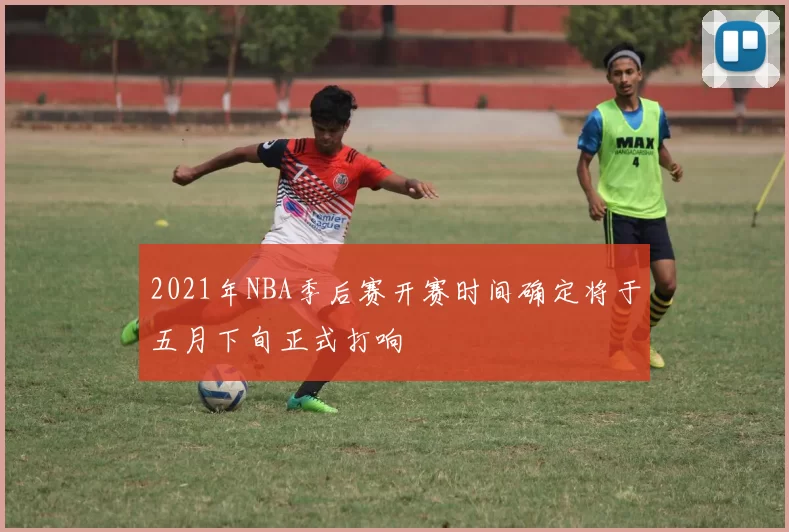 2021年NBA季后赛开赛时间确定将于五月下旬正式打响