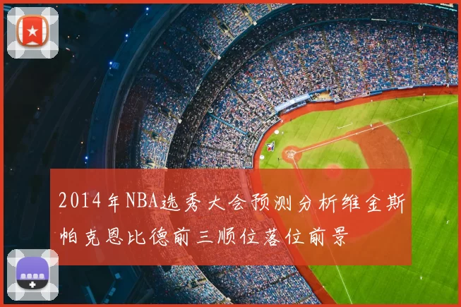 2014年NBA选秀大会预测分析维金斯帕克恩比德前三顺位落位前景