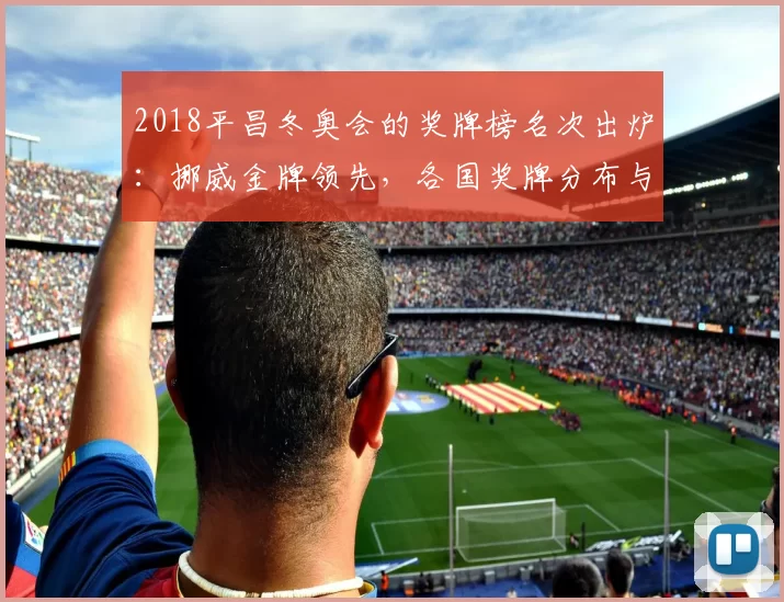2018平昌冬奥会的奖牌榜名次出炉：挪威金牌领先，各国奖牌分布与亮点
