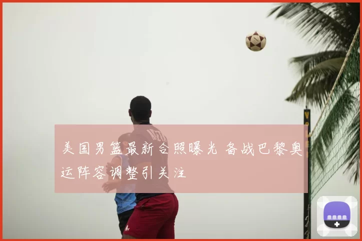 美国男篮最新合照曝光 备战巴黎奥运阵容调整引关注