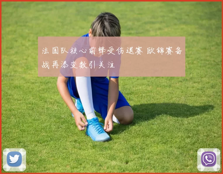 法国队核心前锋受伤退赛 欧锦赛备战再添变数引关注
