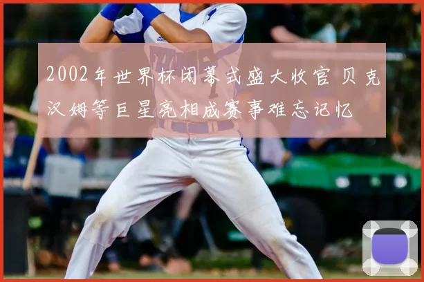 2002年世界杯闭幕式盛大收官 贝克汉姆等巨星亮相成赛事难忘记忆
