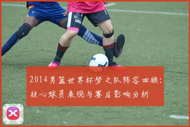 2014男篮世界杯梦之队阵容回顾：核心球员表现与赛后影响分析