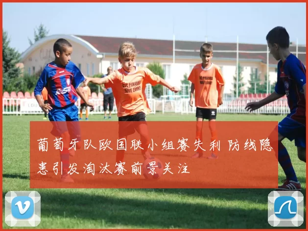 葡萄牙队欧国联小组赛失利 防线隐患引发淘汰赛前景关注