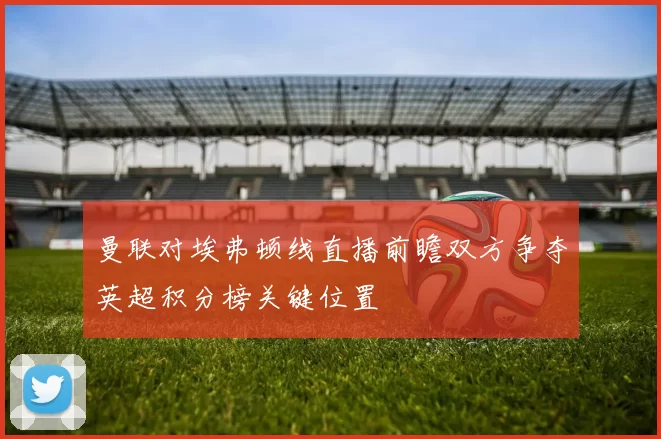曼联对埃弗顿线直播前瞻双方争夺英超积分榜关键位置