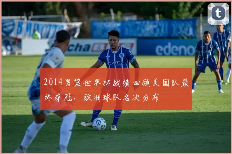 2014男篮世界杯战绩回顾美国队最终夺冠，欧洲球队名次分布