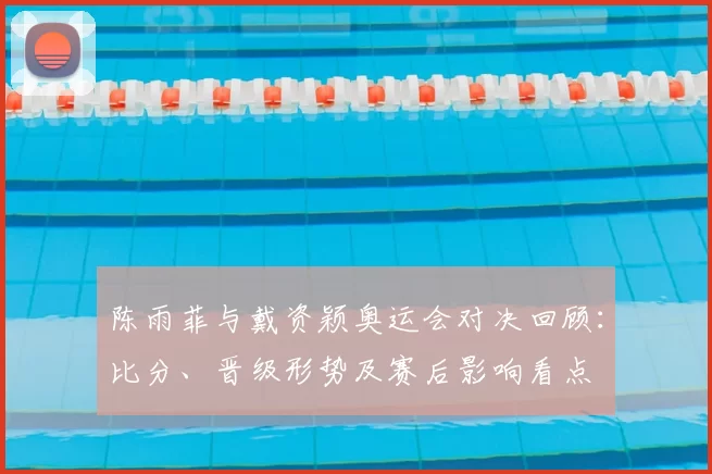 陈雨菲与戴资颖奥运会对决回顾：比分、晋级形势及赛后影响看点