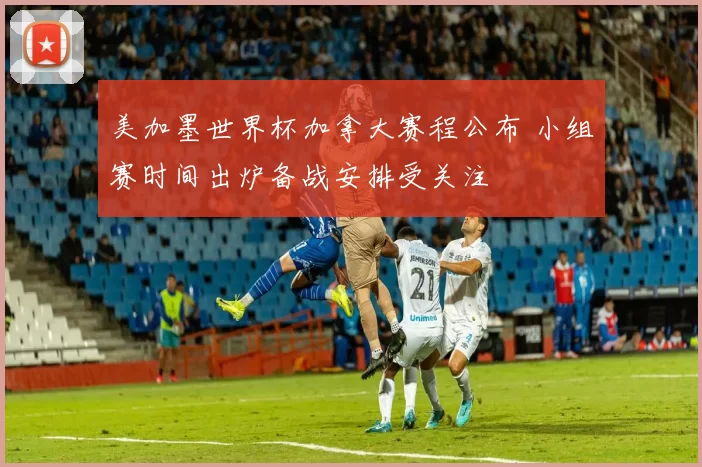 美加墨世界杯加拿大赛程公布 小组赛时间出炉备战安排受关注