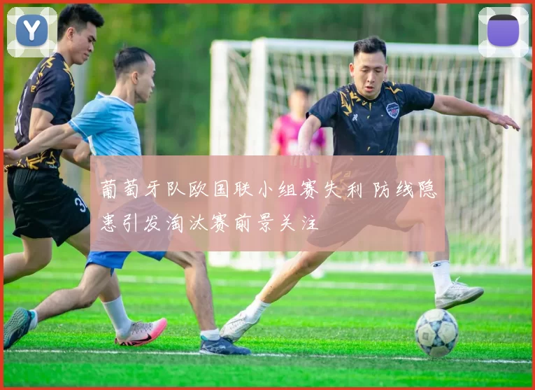 葡萄牙队欧国联小组赛失利 防线隐患引发淘汰赛前景关注