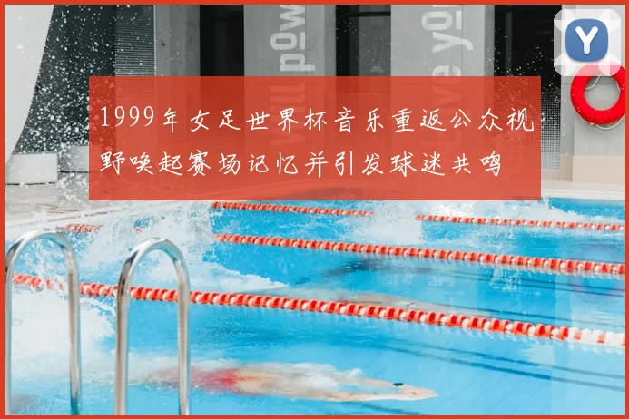 1999年女足世界杯音乐重返公众视野唤起赛场记忆并引发球迷共鸣
