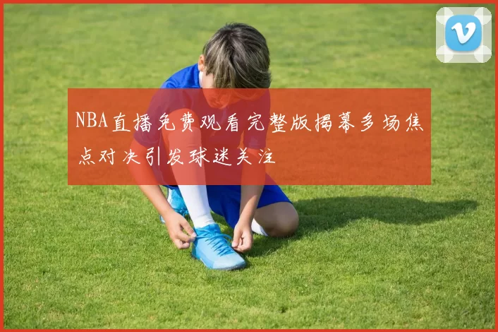 NBA直播免费观看完整版揭幕多场焦点对决引发球迷关注