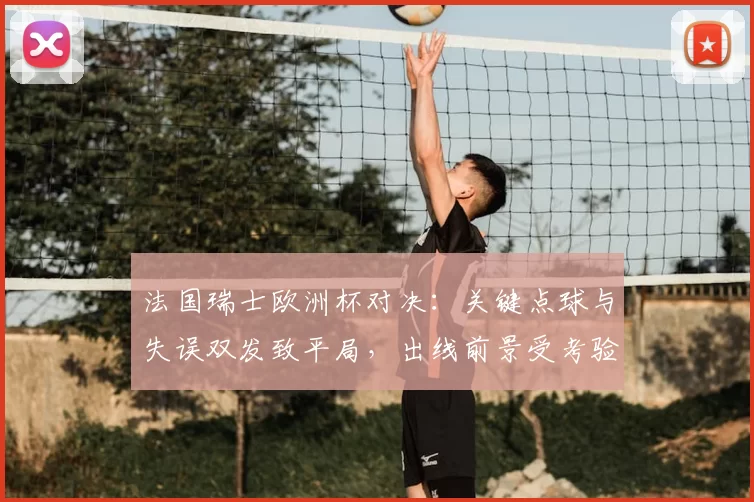 法国瑞士欧洲杯对决：关键点球与失误双发致平局，出线前景受考验