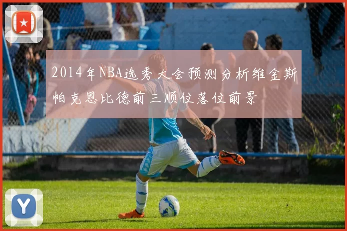 2014年NBA选秀大会预测分析维金斯帕克恩比德前三顺位落位前景