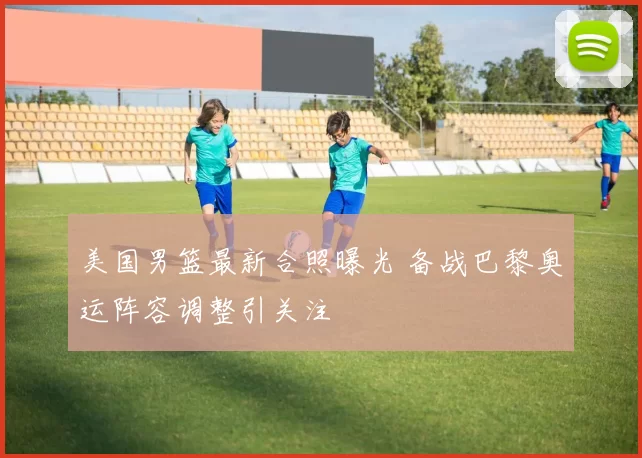 美国男篮最新合照曝光 备战巴黎奥运阵容调整引关注