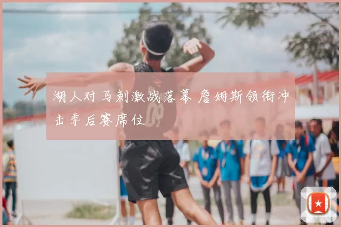 湖人对马刺激战落幕 詹姆斯领衔冲击季后赛席位