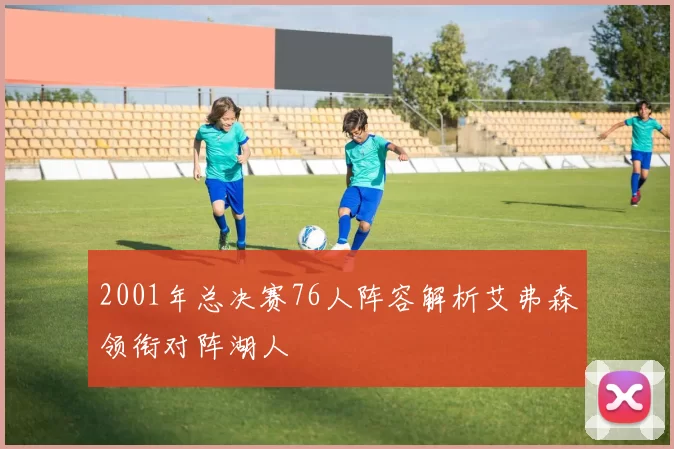 2001年总决赛76人阵容解析艾弗森领衔对阵湖人
