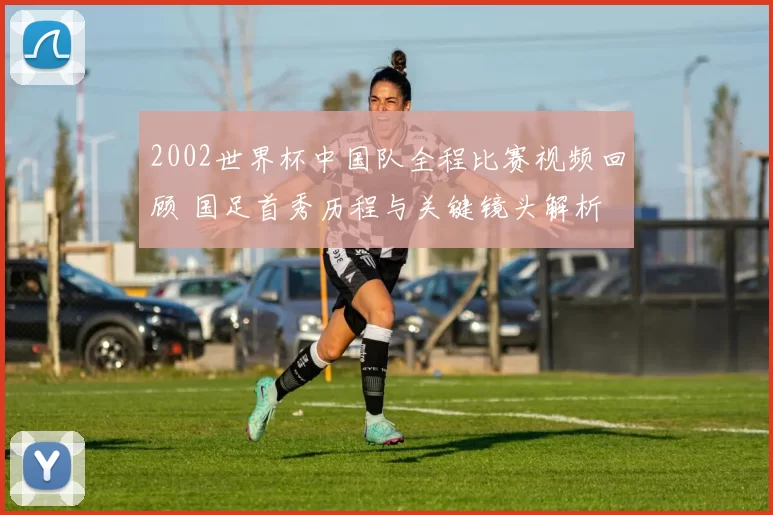 2002世界杯中国队全程比赛视频回顾 国足首秀历程与关键镜头解析