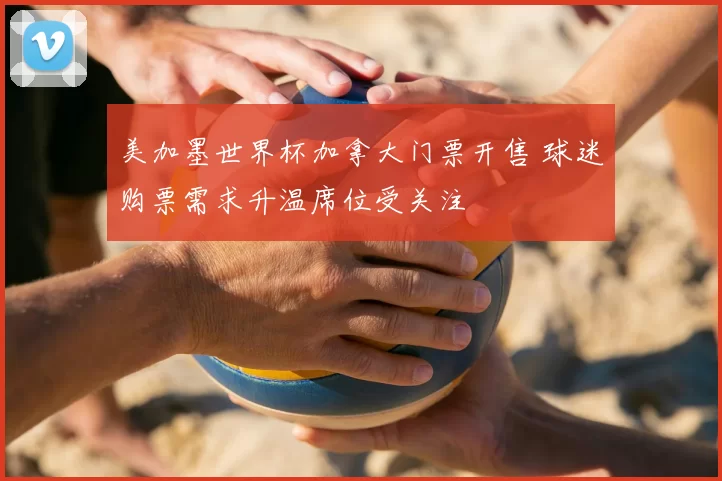 美加墨世界杯加拿大门票开售 球迷购票需求升温席位受关注