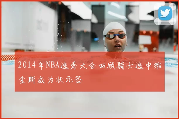 2014年NBA选秀大会回顾骑士选中维金斯成为状元签