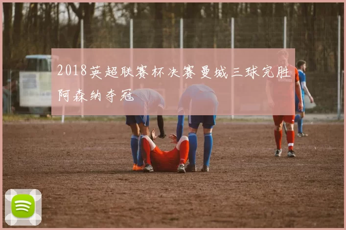 2018英超联赛杯决赛曼城三球完胜阿森纳夺冠