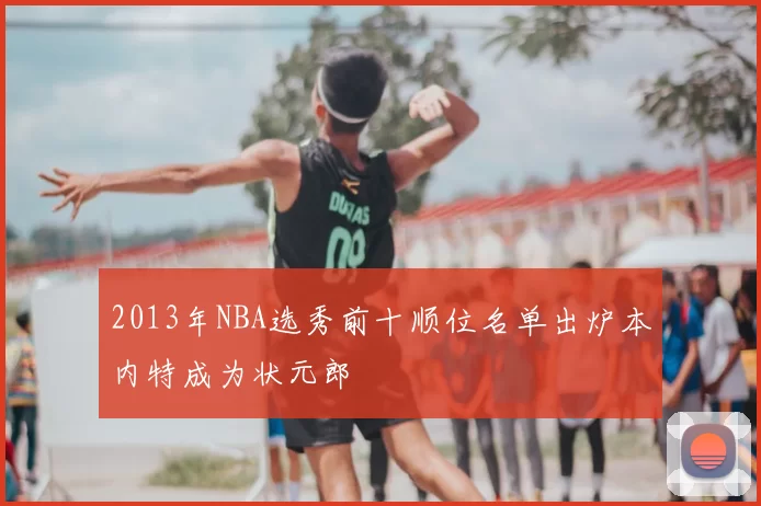 2013年NBA选秀前十顺位名单出炉本内特成为状元郎