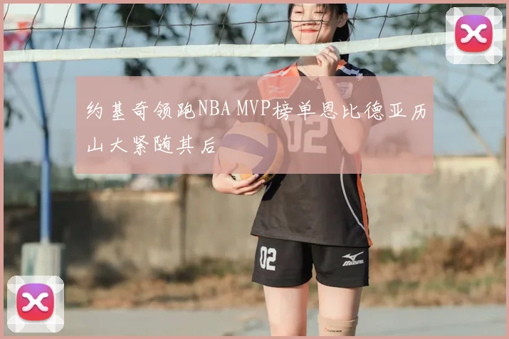 约基奇领跑NBA MVP榜单恩比德亚历山大紧随其后