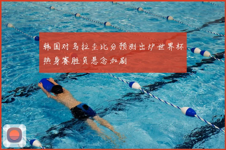 韩国对乌拉圭比分预测出炉世界杯热身赛胜负悬念加剧