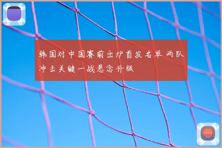 韩国对中国赛前出炉首发名单 两队冲击关键一战悬念升级