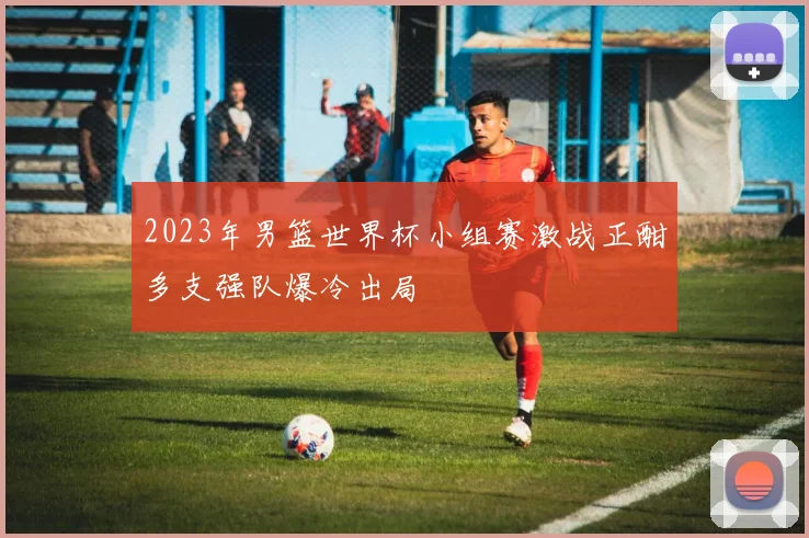2023年男篮世界杯小组赛激战正酣多支强队爆冷出局