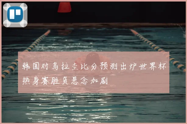 韩国对乌拉圭比分预测出炉世界杯热身赛胜负悬念加剧