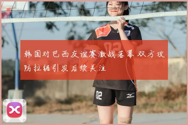 韩国对巴西友谊赛激战落幕 双方攻防拉锯引发后续关注