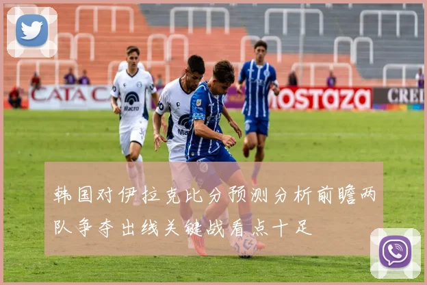 韩国对伊拉克比分预测分析前瞻两队争夺出线关键战看点十足
