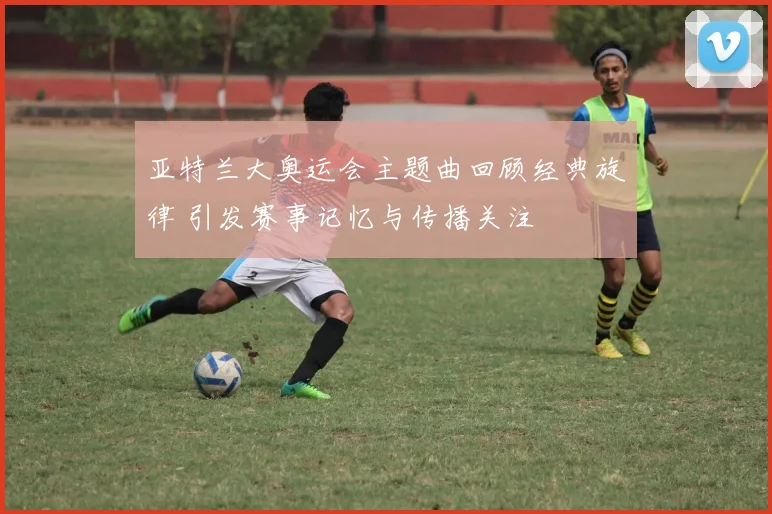 亚特兰大奥运会主题曲回顾经典旋律 引发赛事记忆与传播关注