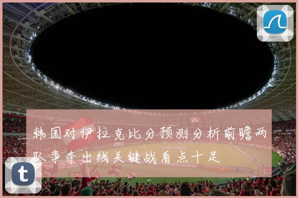 韩国对伊拉克比分预测分析前瞻两队争夺出线关键战看点十足
