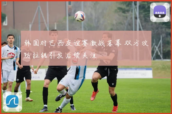 韩国对巴西友谊赛激战落幕 双方攻防拉锯引发后续关注