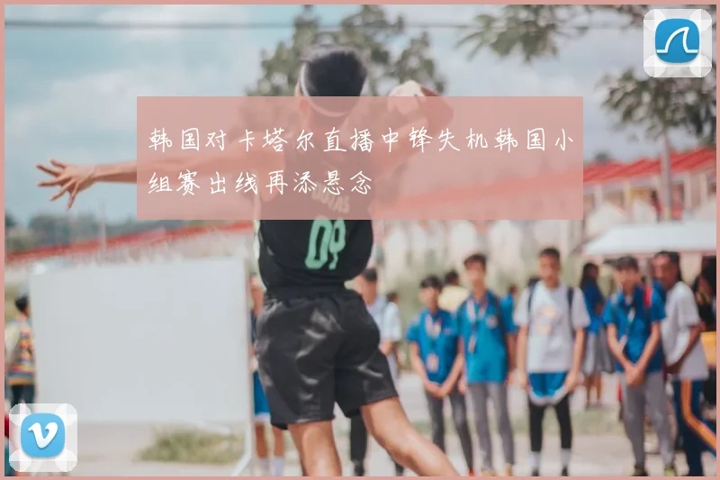 韩国对卡塔尔直播中锋失机韩国小组赛出线再添悬念